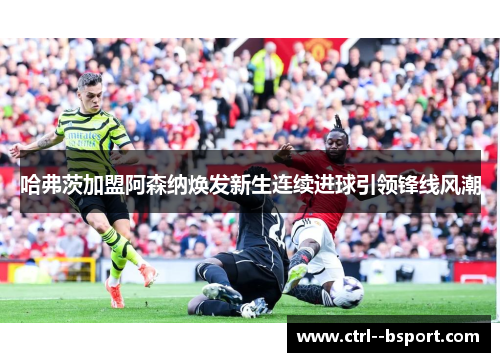 哈弗茨加盟阿森纳焕发新生连续进球引领锋线风潮