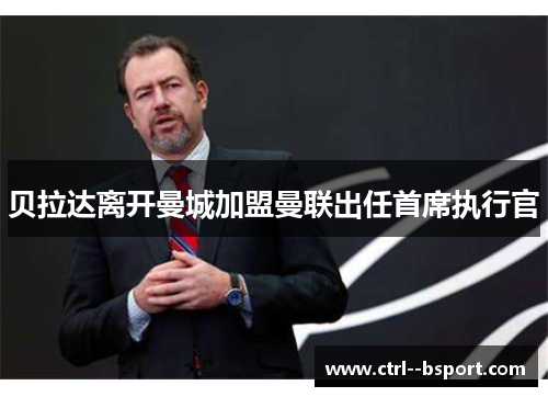 贝拉达离开曼城加盟曼联出任首席执行官 贝拉达离开曼城加盟曼联出任首席执行官