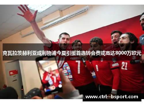 克瓦拉茨赫利亚成利物浦今夏引援首选转会费或高达8000万欧元