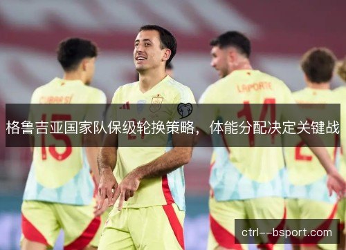 格鲁吉亚国家队保级轮换策略，体能分配决定关键战